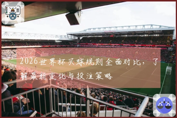 2026世界杯买球规则全面对比，了解最新变化与投注策略