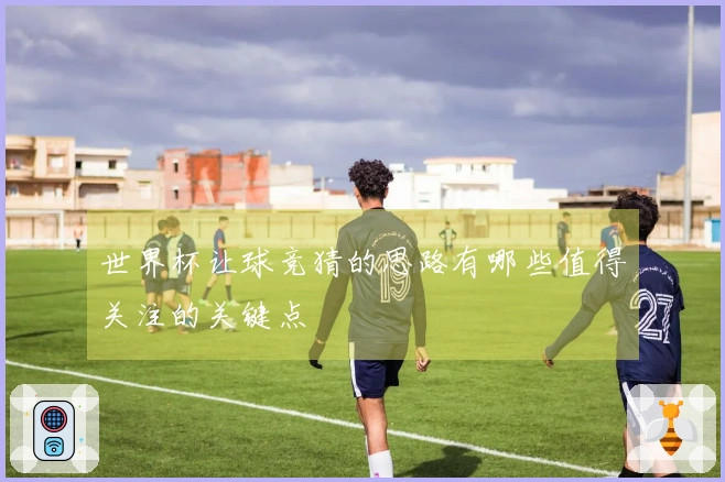 世界杯让球竞猜的思路有哪些值得关注的关键点