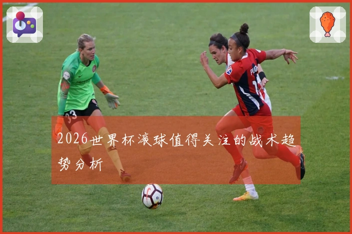2026世界杯滚球值得关注的战术趋势分析