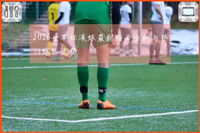 2026世界杯滚球最新赔率分析与热门球队走势
